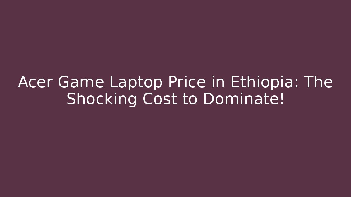 Acer Game Laptop Price in Ethiopia: The Shocking Cost to Dominate!