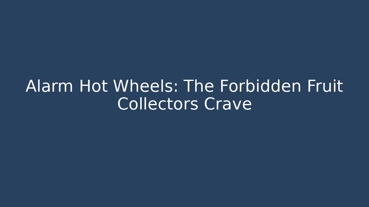 Alarm Hot Wheels: The Forbidden Fruit Collectors Crave