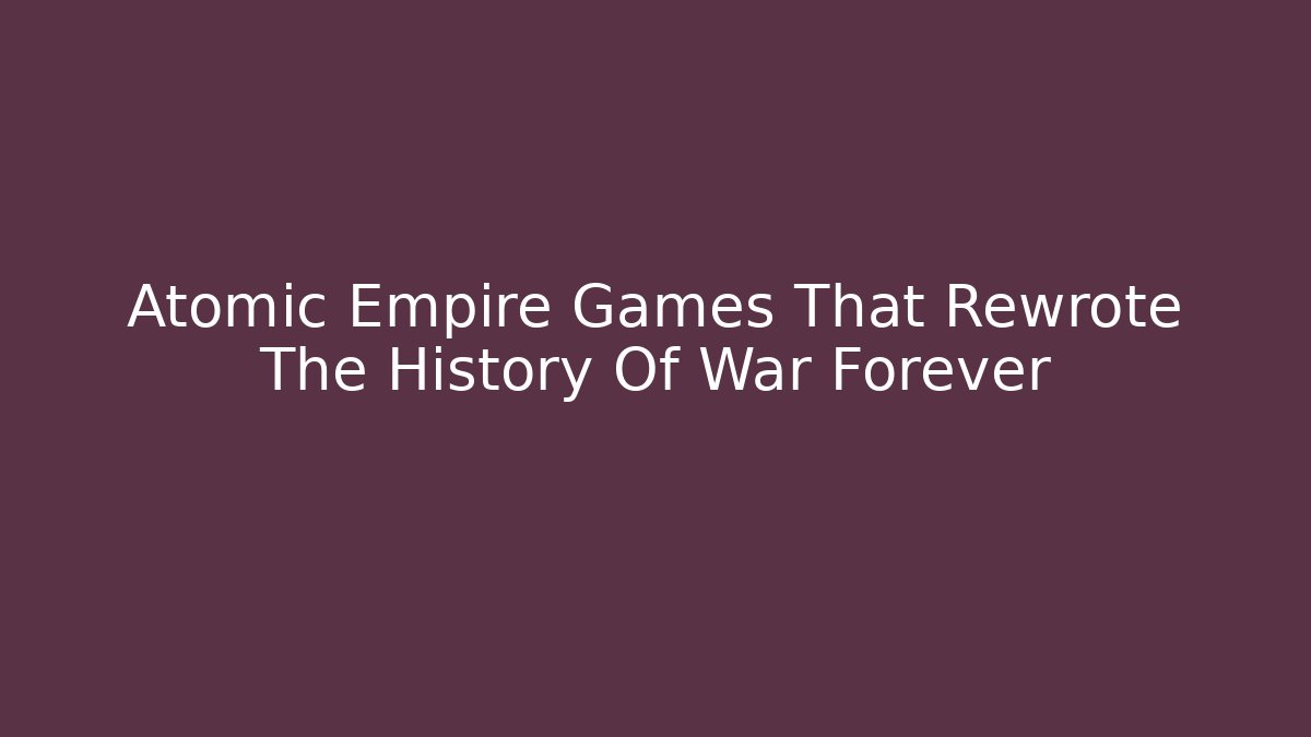 Atomic Empire Games That Rewrote The History Of War Forever