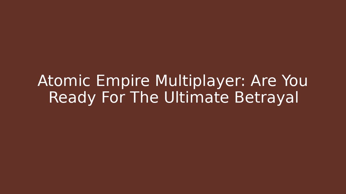 Atomic Empire Multiplayer: Are You Ready For The Ultimate Betrayal