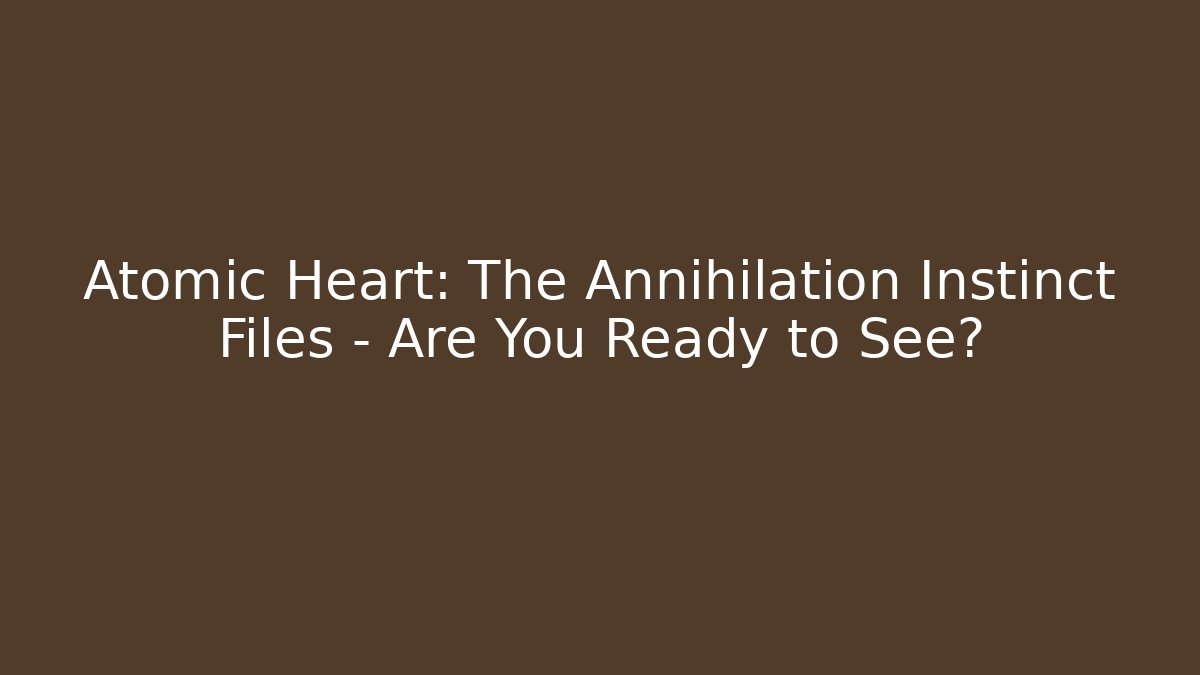 Atomic Heart: The Annihilation Instinct Files – Are You Ready to See?