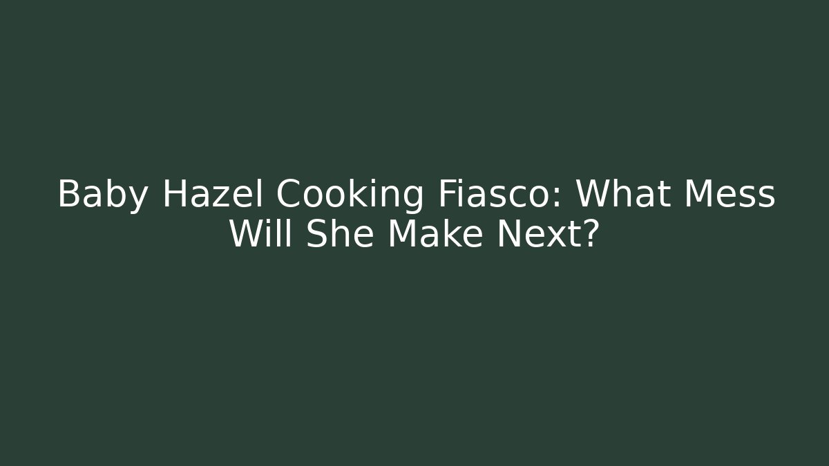 Baby Hazel Cooking Fiasco: What Mess Will She Make Next?