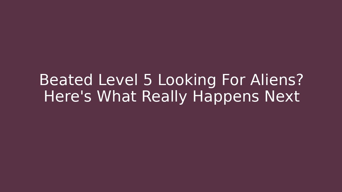 Beated Level 5 Looking For Aliens? Here’s What Really Happens Next