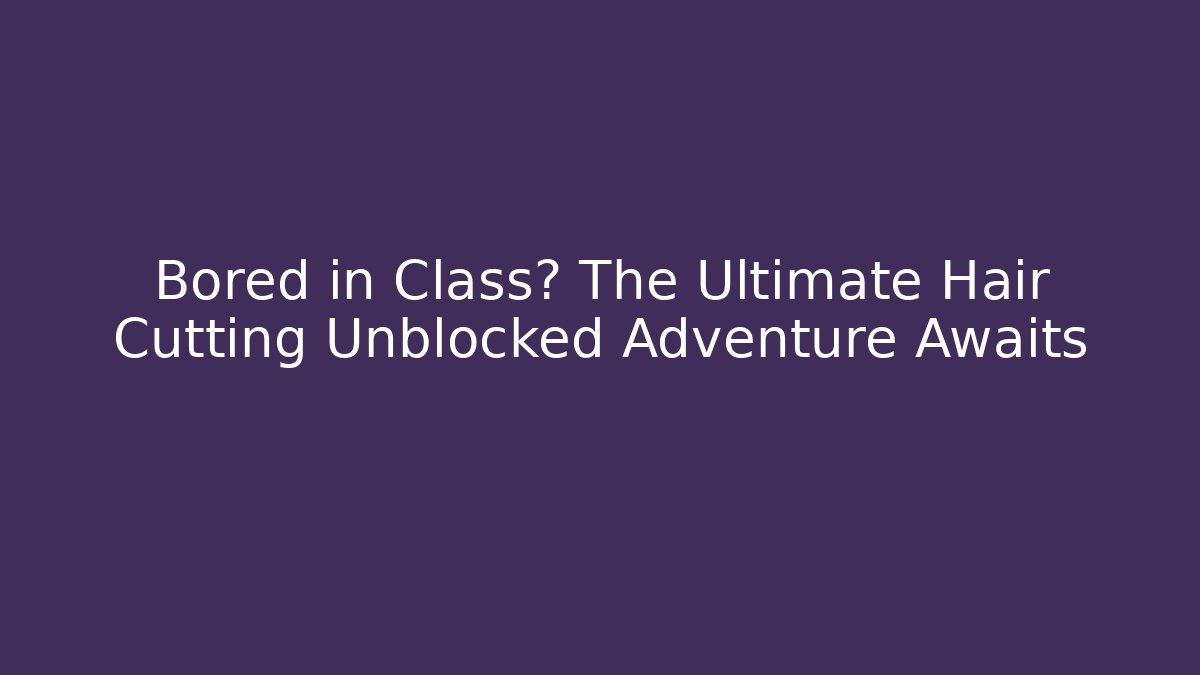 Bored in Class? The Ultimate Hair Cutting Unblocked Adventure Awaits