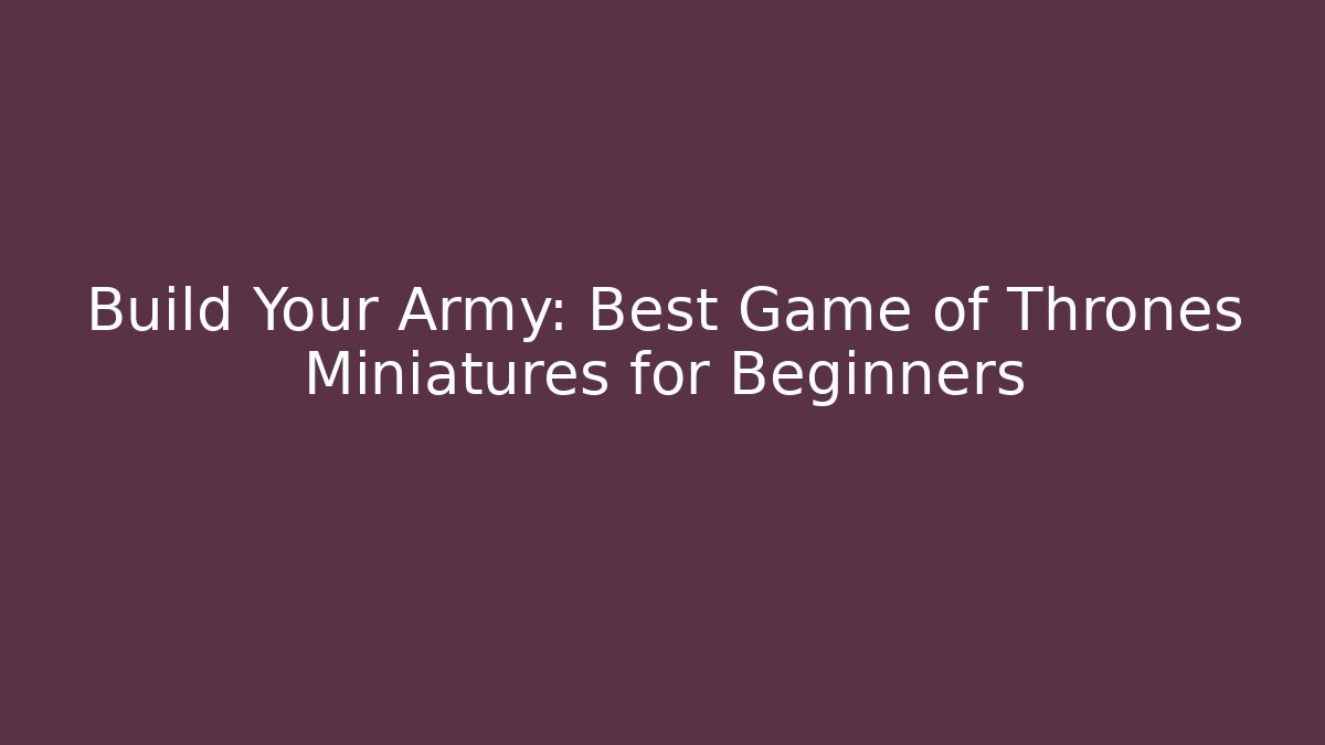 Build Your Army: Best Game of Thrones Miniatures for Beginners