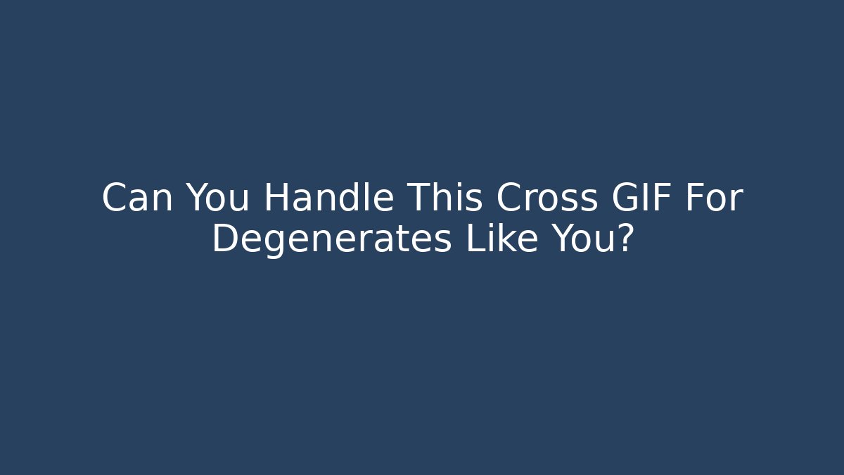 Can You Handle This Cross GIF For Degenerates Like You?