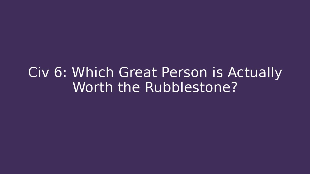Civ 6: Which Great Person is Actually Worth the Rubblestone?
