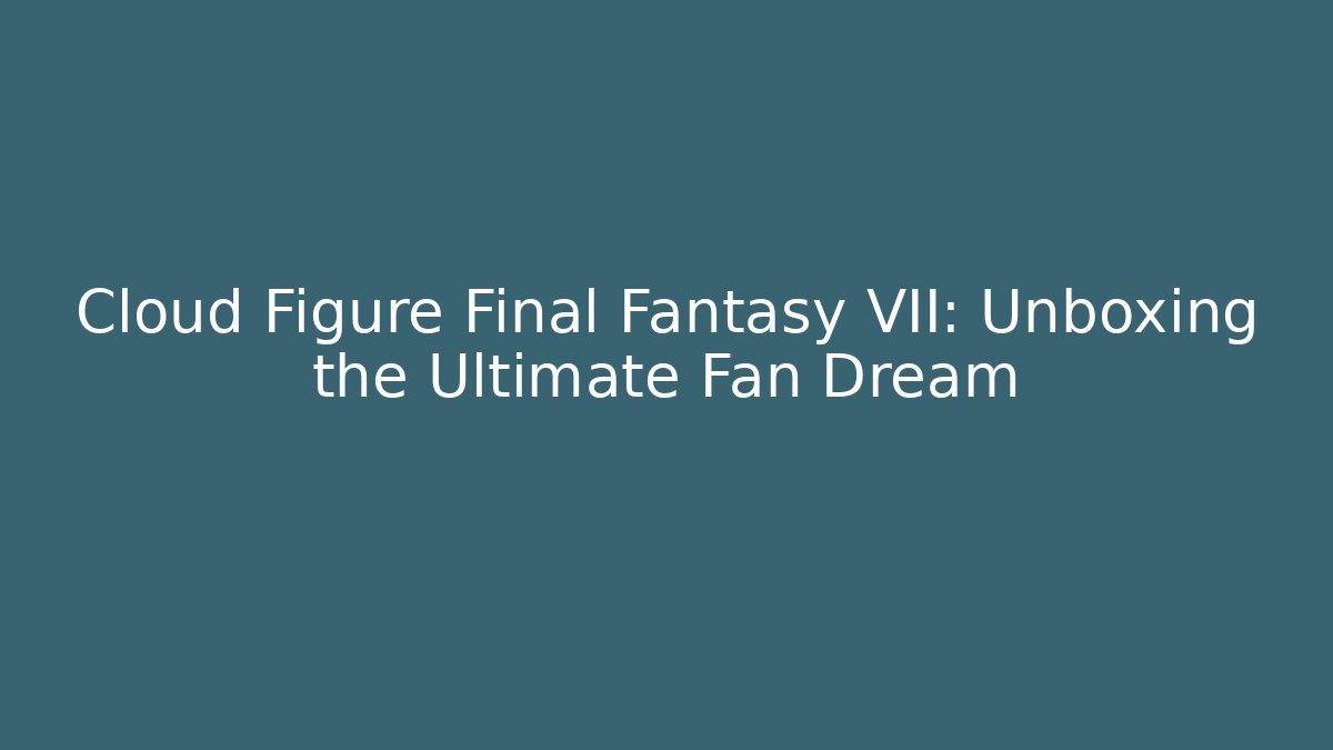 Cloud Figure Final Fantasy VII: Unboxing the Ultimate Fan Dream