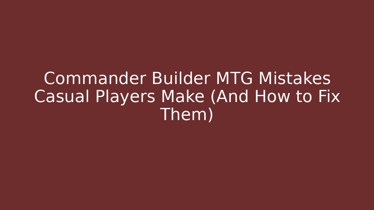 Commander Builder MTG Mistakes Casual Players Make (And How to Fix Them)