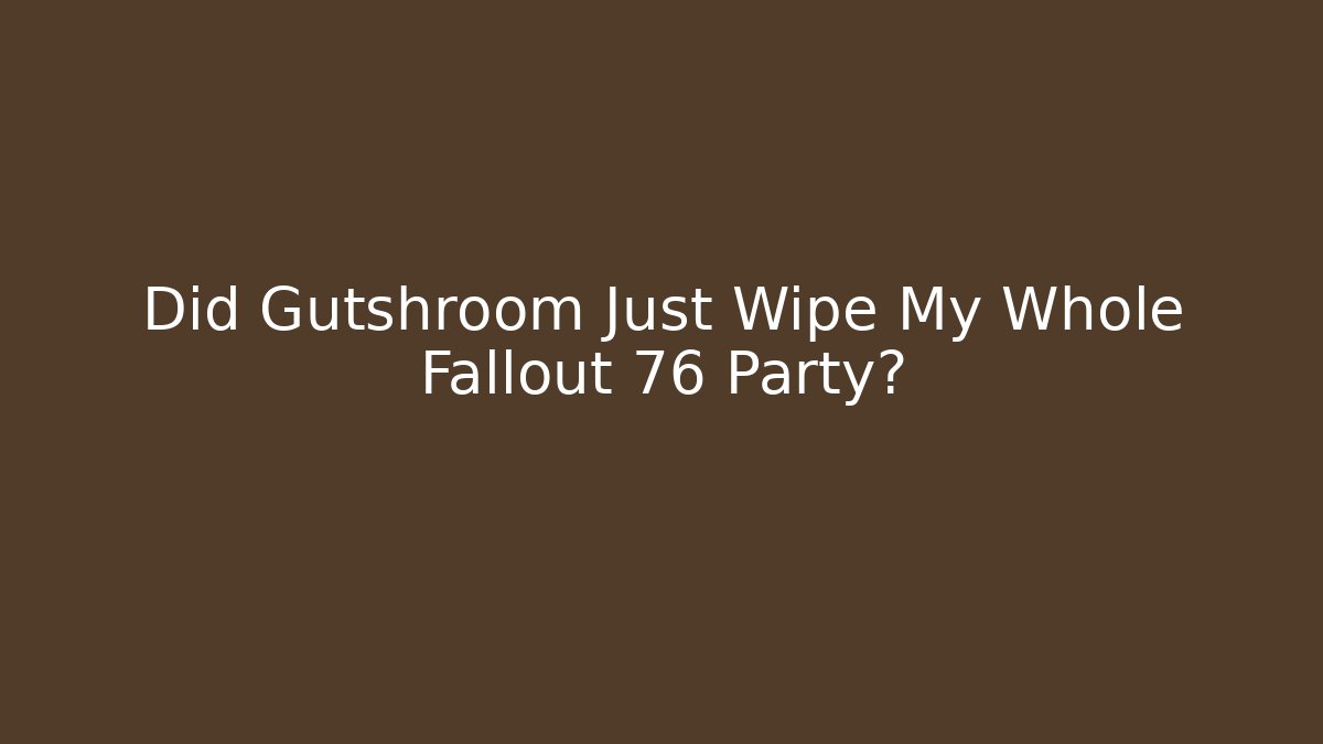Did Gutshroom Just Wipe My Whole Fallout 76 Party?