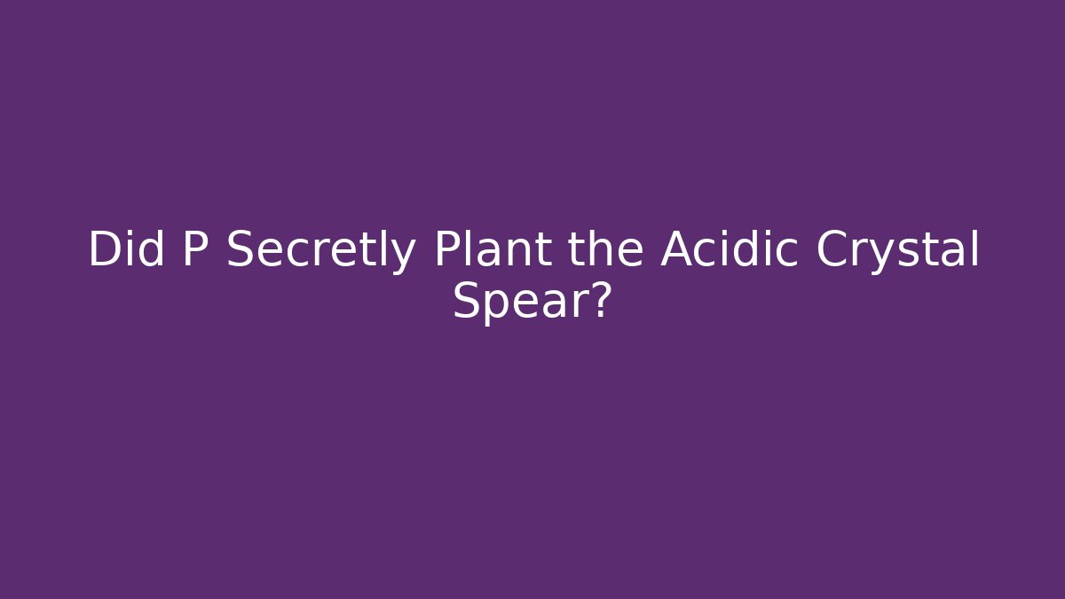 Did P Secretly Plant the Acidic Crystal Spear?