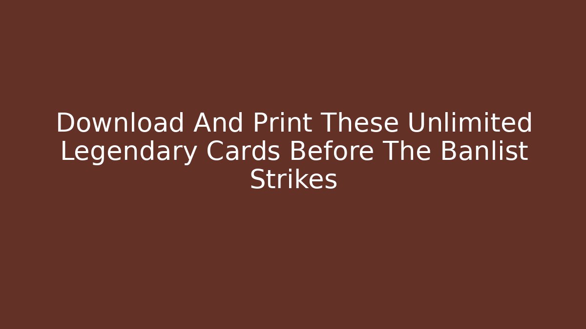 Download And Print These Unlimited Legendary Cards Before The Banlist Strikes