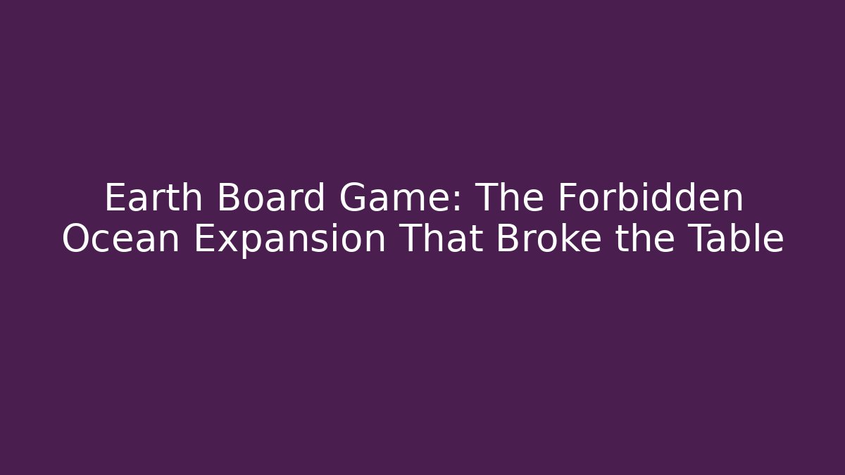 Earth Board Game: The Forbidden Ocean Expansion That Broke the Table