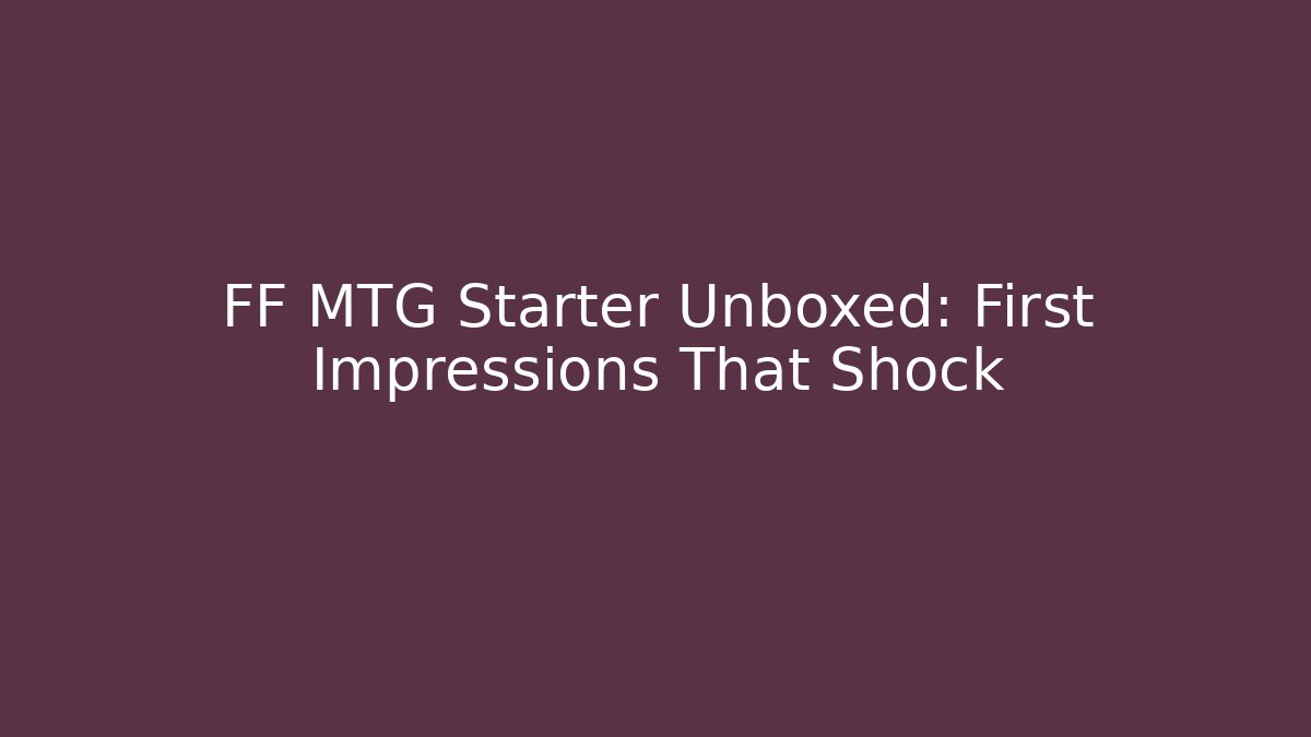 FF MTG Starter Unboxed: First Impressions That Shock
