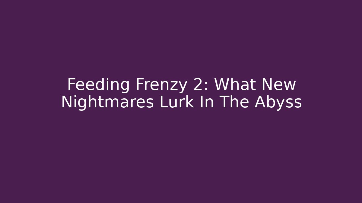 Feeding Frenzy 2: What New Nightmares Lurk In The Abyss