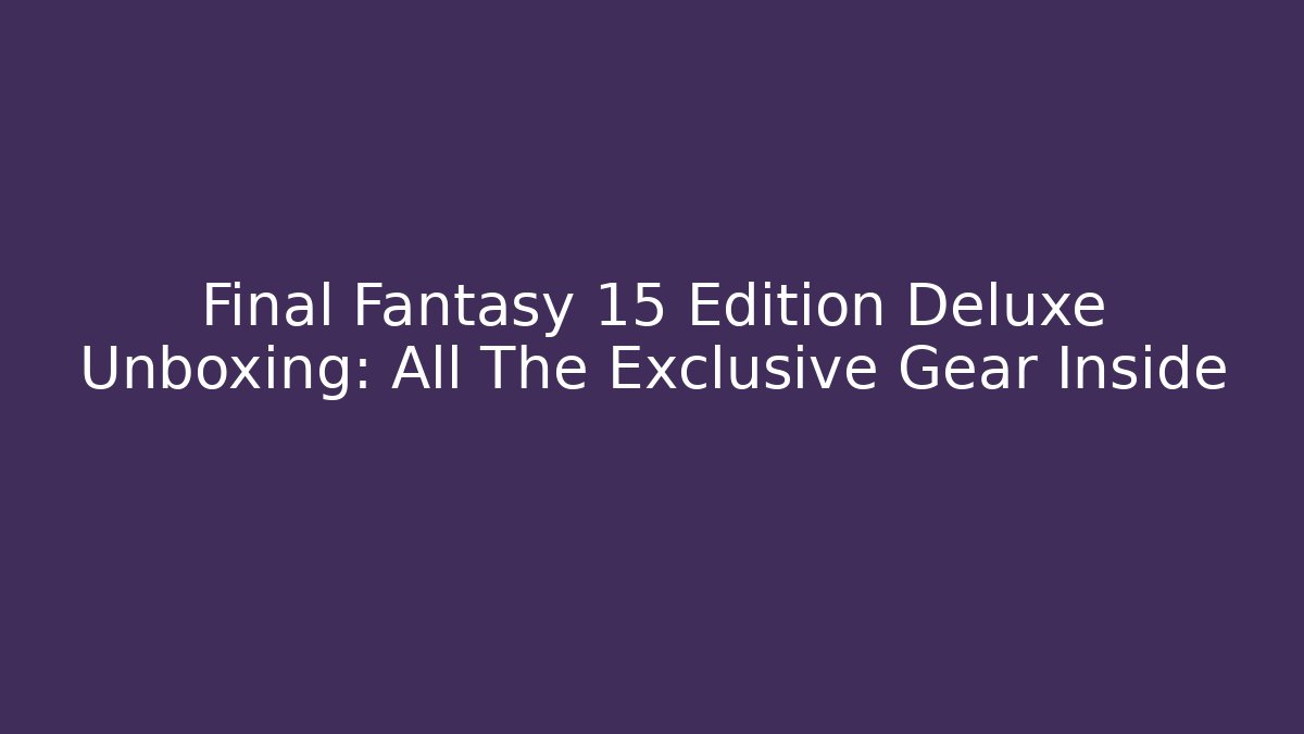 Final Fantasy 15 Edition Deluxe Unboxing: All The Exclusive Gear Inside