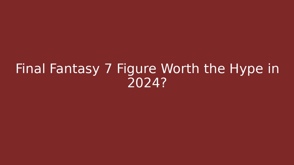Final Fantasy 7 Figure Worth the Hype in 2024?