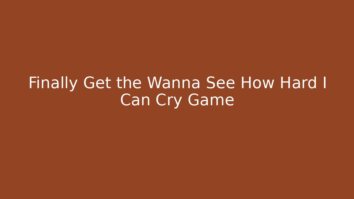 Finally Get the Wanna See How Hard I Can Cry Game