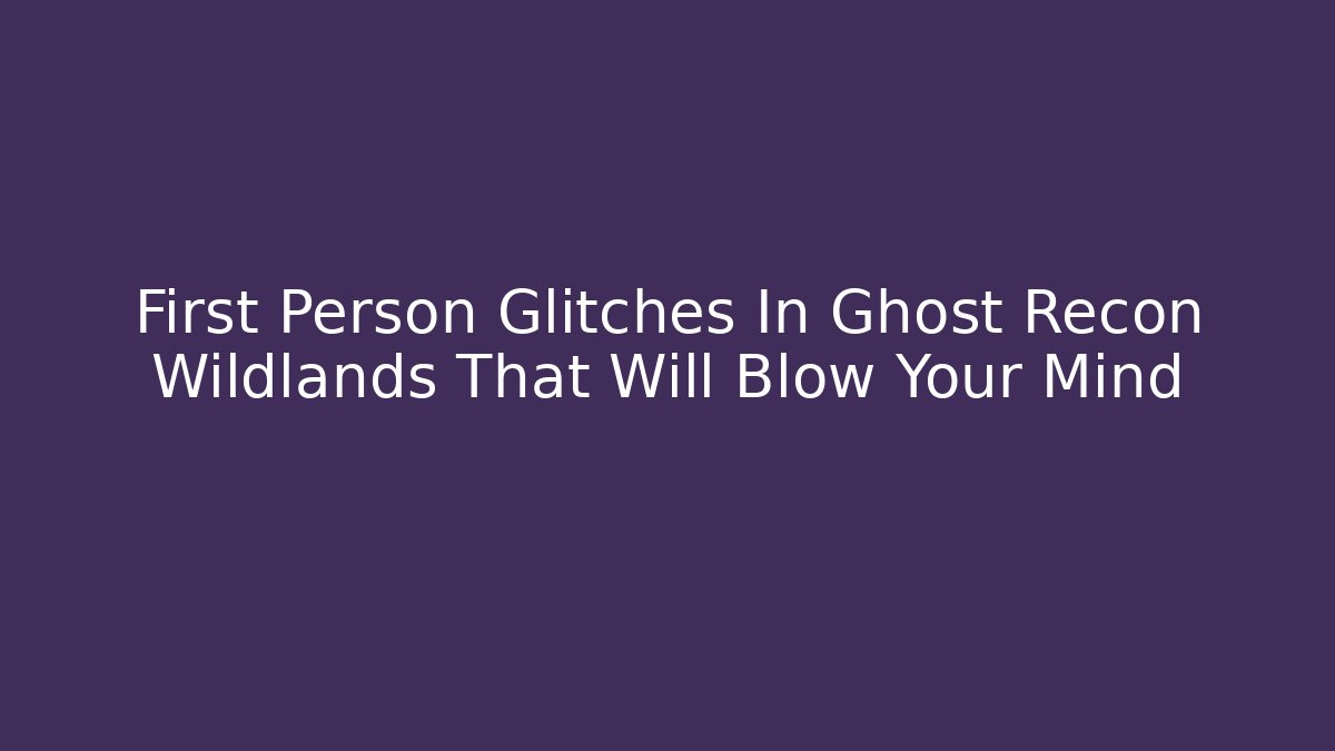 First Person Glitches In Ghost Recon Wildlands That Will Blow Your Mind