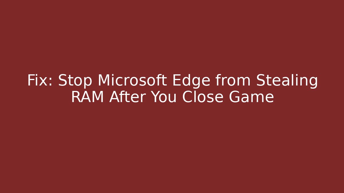 Fix: Stop Microsoft Edge from Stealing RAM After You Close Game