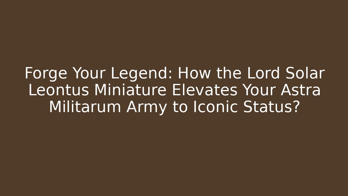 Forge Your Legend: How the Lord Solar Leontus Miniature Elevates Your Astra Militarum Army to Iconic Status?