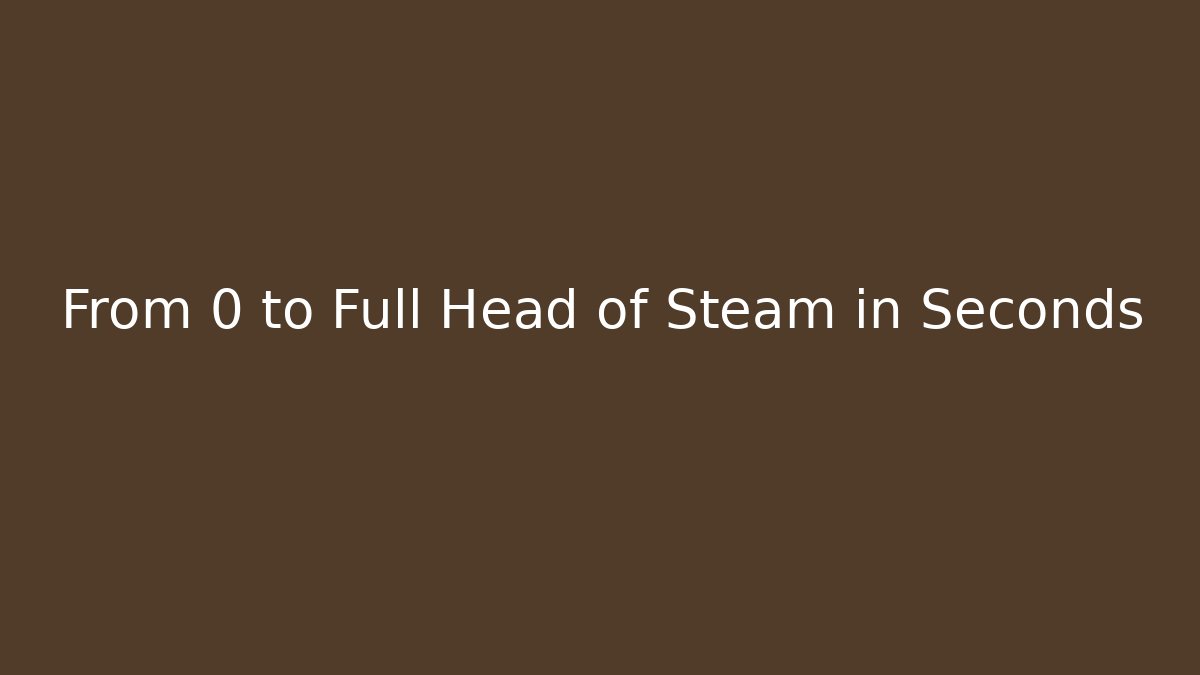 From 0 to Full Head of Steam in Seconds