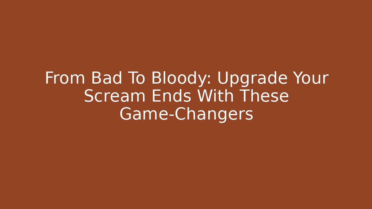 From Bad To Bloody: Upgrade Your Scream Ends With These Game-Changers