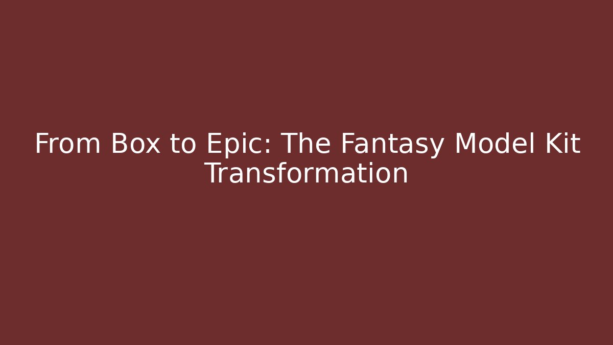 From Box to Epic: The Fantasy Model Kit Transformation