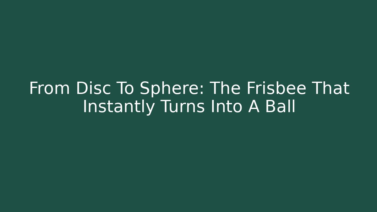 From Disc To Sphere: The Frisbee That Instantly Turns Into A Ball