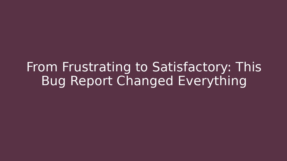 From Frustrating to Satisfactory: This Bug Report Changed Everything