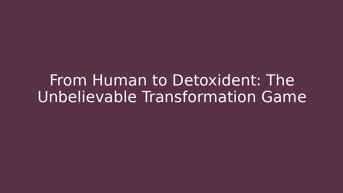 From Human to Detoxident: The Unbelievable Transformation Game