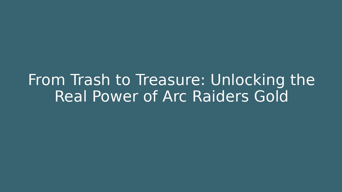 From Trash to Treasure: Unlocking the Real Power of Arc Raiders Gold