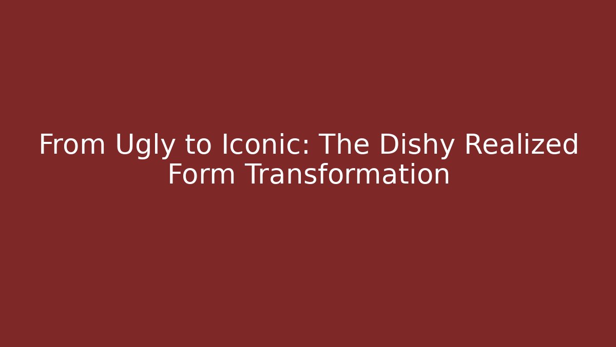 From Ugly to Iconic: The Dishy Realized Form Transformation