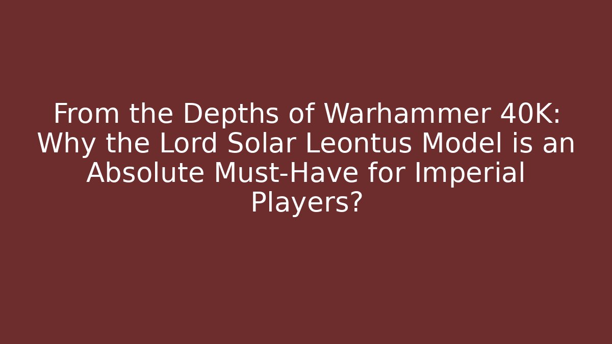 From the Depths of Warhammer 40K: Why the Lord Solar Leontus Model is an Absolute Must-Have for Imperial Players?