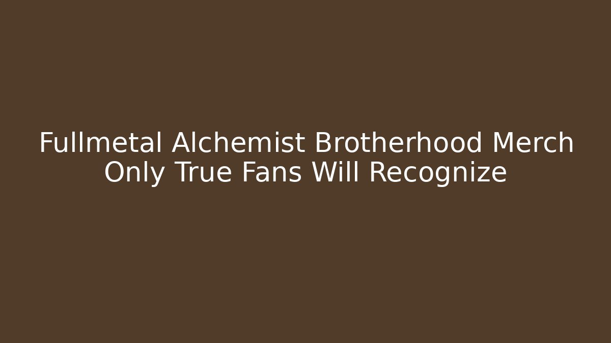 Fullmetal Alchemist Brotherhood Merch Only True Fans Will Recognize