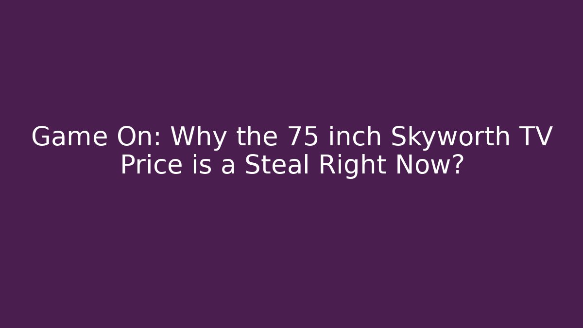 Game On: Why the 75 inch Skyworth TV Price is a Steal Right Now?