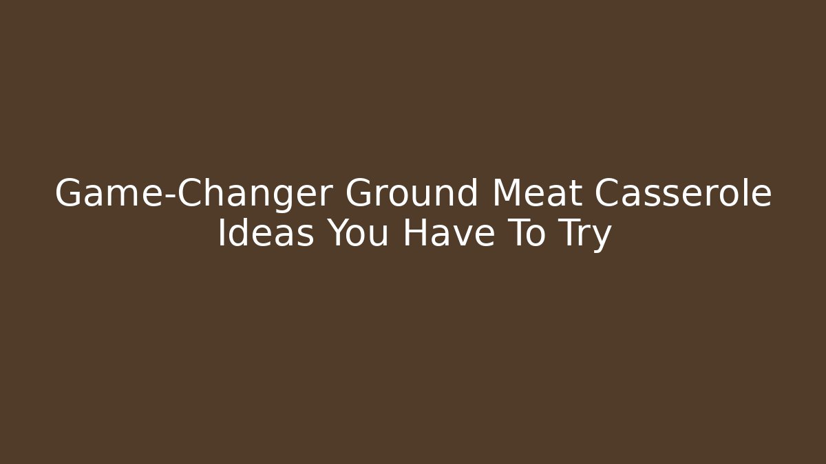 Game-Changer Ground Meat Casserole Ideas You Have To Try
