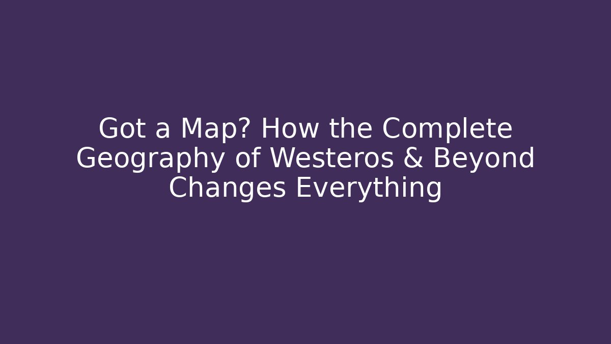 Got a Map? How the Complete Geography of Westeros & Beyond Changes Everything - Vintage E-Juice