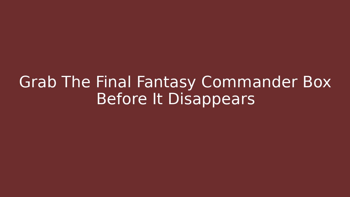 Grab The Final Fantasy Commander Box Before It Disappears
