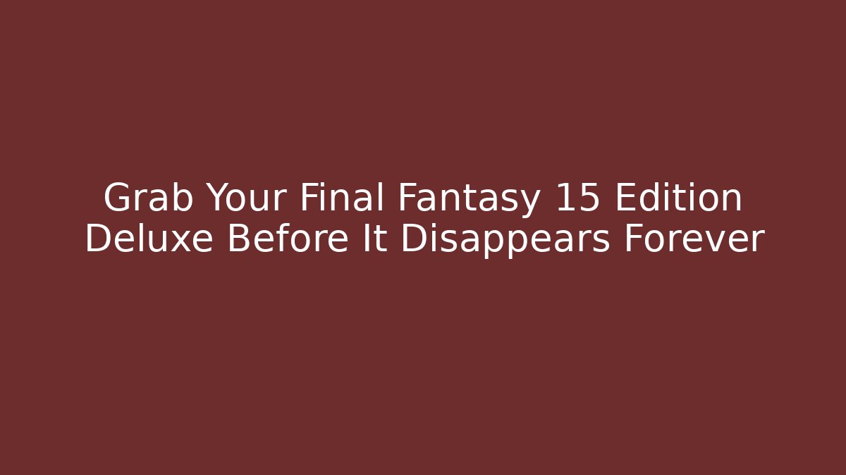Grab Your Final Fantasy 15 Edition Deluxe Before It Disappears Forever