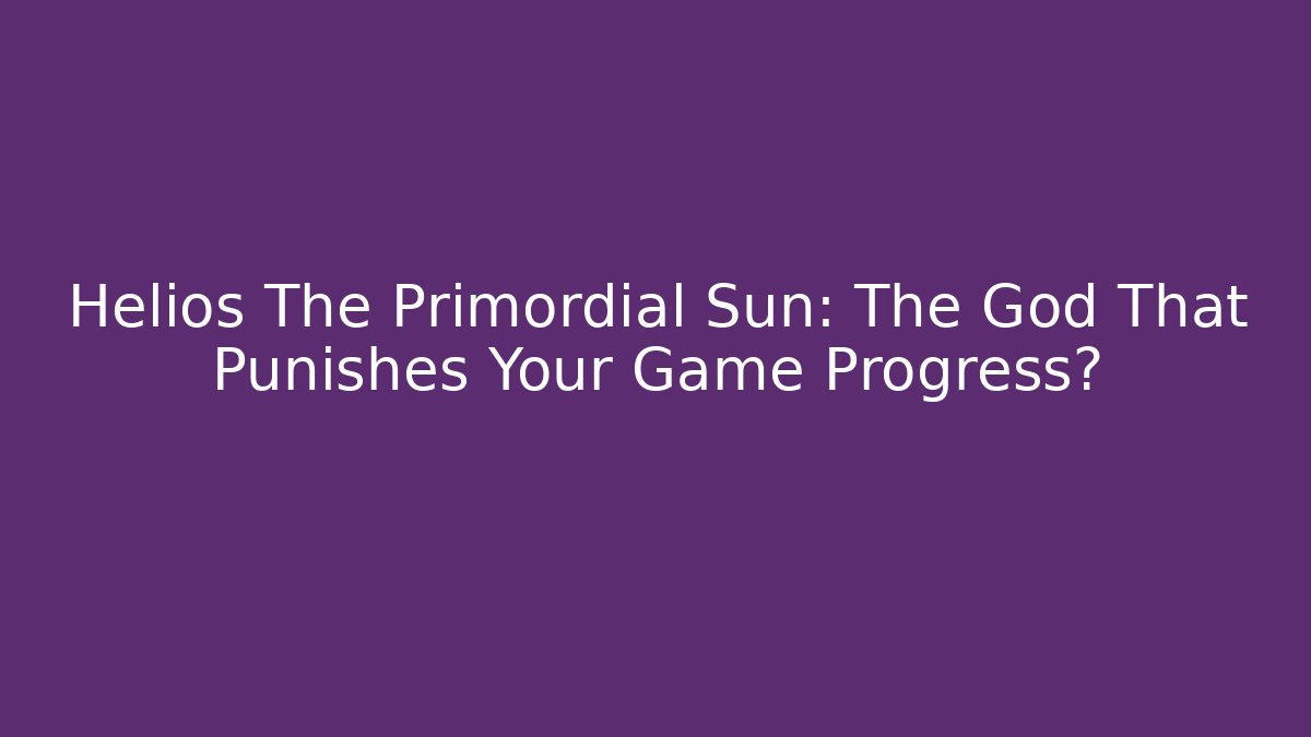 Helios The Primordial Sun: The God That Punishes Your Game Progress?