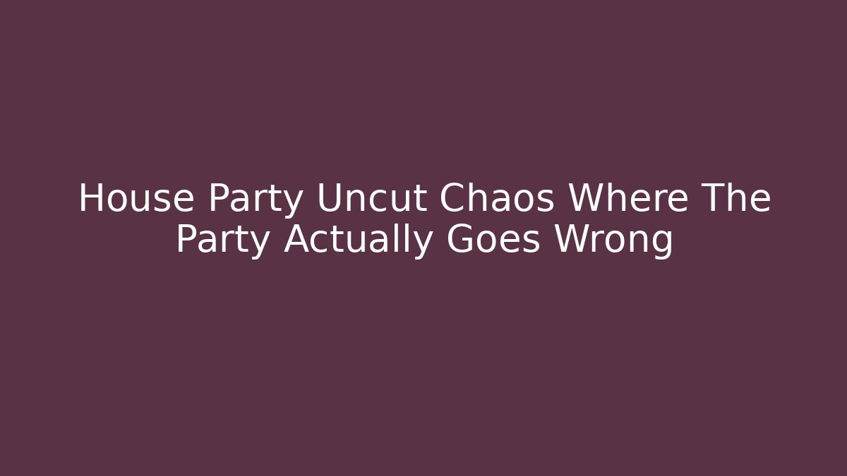 House Party Uncut Chaos Where The Party Actually Goes Wrong