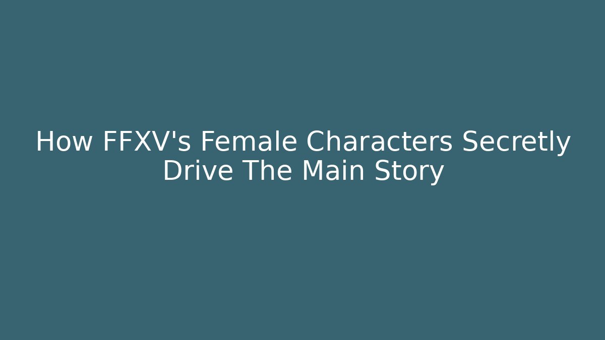 How FFXV's Female Characters Secretly Drive The Main Story