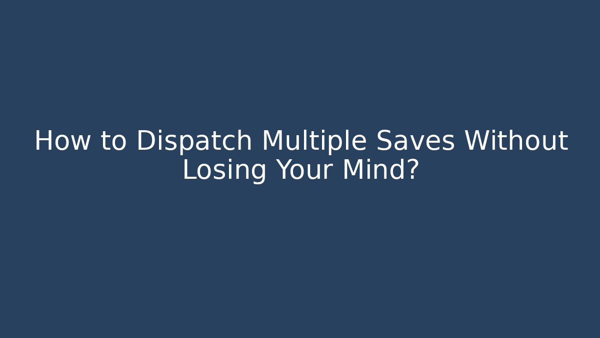 How to Dispatch Multiple Saves Without Losing Your Mind?