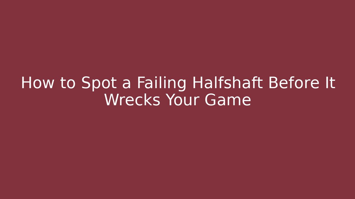 How to Spot a Failing Halfshaft Before It Wrecks Your Game