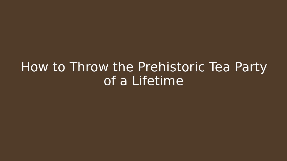 How to Throw the Prehistoric Tea Party of a Lifetime