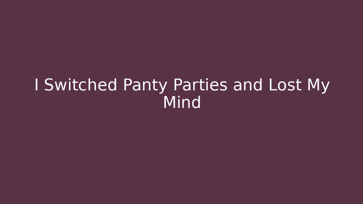 I Switched Panty Parties and Lost My Mind