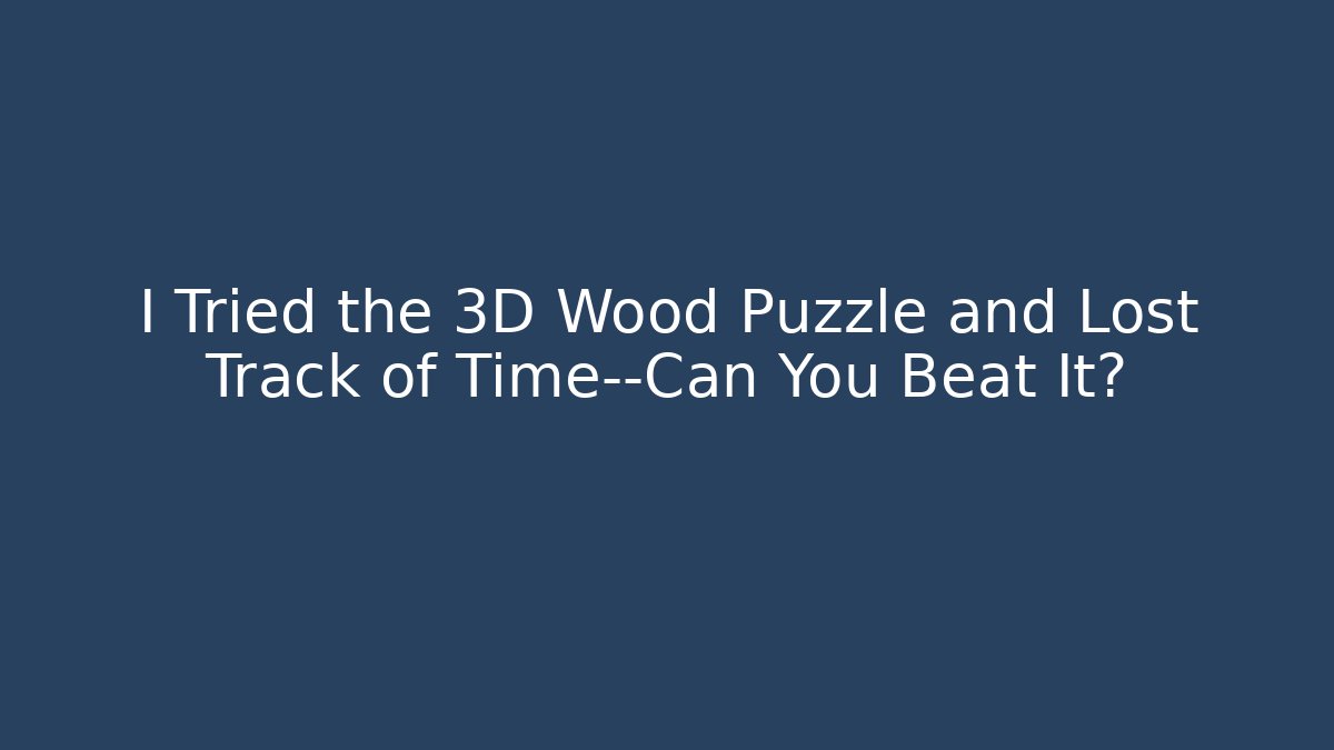 I Tried the 3D Wood Puzzle and Lost Track of Time—Can You Beat It?
