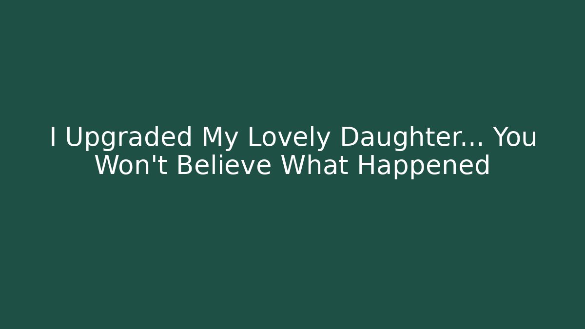 I Upgraded My Lovely Daughter… You Won’t Believe What Happened