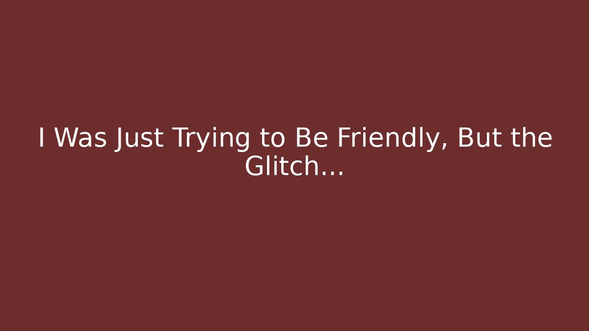 I Was Just Trying to Be Friendly, But the Glitch…